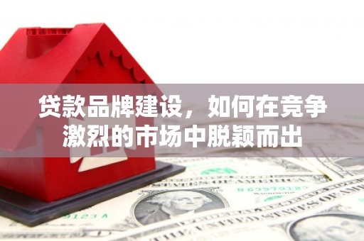 酒泉贷款品牌建设，如何在竞争激烈的市场中脱颖而出