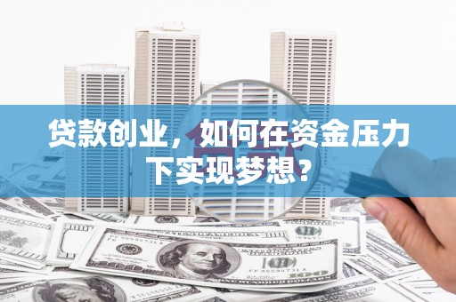 酒泉贷款创业，如何在资金压力下实现梦想？