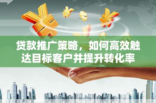 酒泉贷款推广策略，如何高效触达目标客户并提升转化率