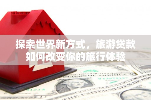酒泉探索世界新方式，旅游贷款如何改变你的旅行体验