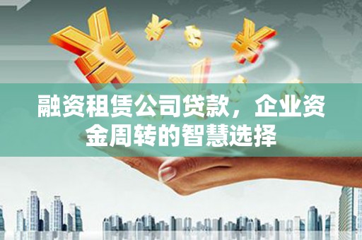 酒泉融资租赁公司贷款，企业资金周转的智慧选择